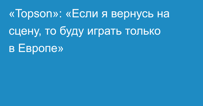 «Topson»: «Если я вернусь на сцену, то буду играть только в Европе»