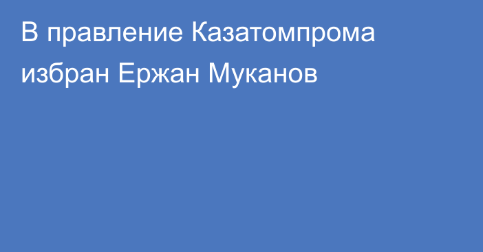 В правление Казатомпрома избран Ержан Муканов