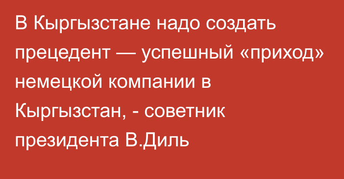 В Кыргызстане надо создать прецедент — успешный «приход» немецкой компании в Кыргызстан, - советник президента В.Диль