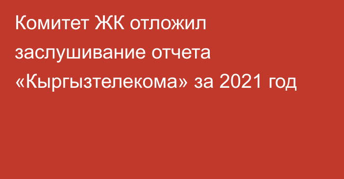 Комитет ЖК отложил заслушивание отчета «Кыргызтелекома» за 2021 год