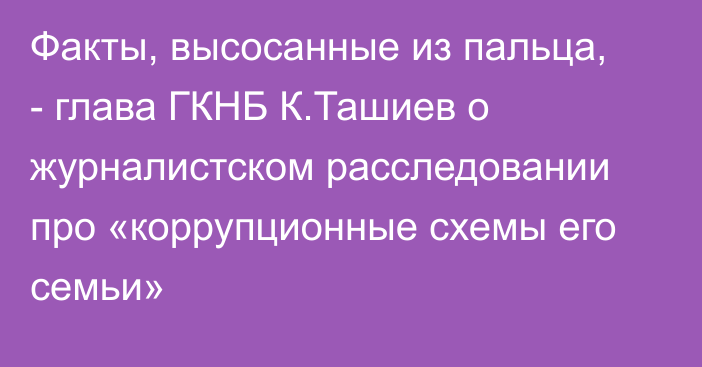 Факты, высосанные из пальца, - глава ГКНБ К.Ташиев о журналистском расследовании про «коррупционные схемы его семьи»