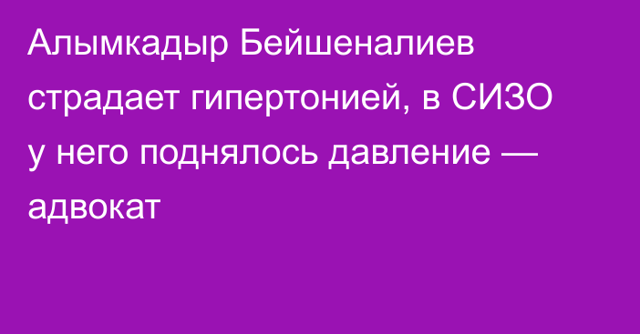 Алымкадыр Бейшеналиев страдает гипертонией, в СИЗО у него поднялось давление — адвокат