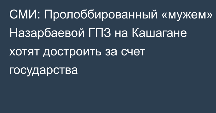 СМИ: Пролоббированный «мужем» Назарбаевой ГПЗ на Кашагане хотят достроить за счет государства