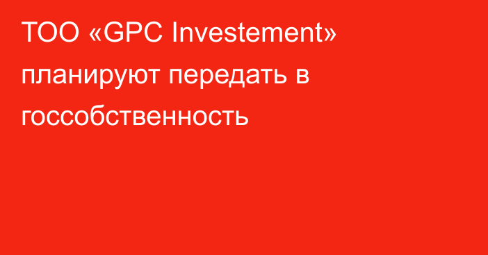 ТОО «GPC Investement» планируют передать в госсобственность
