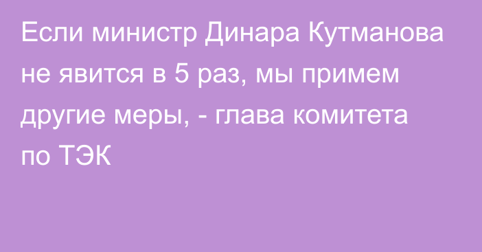 Если министр Динара Кутманова не явится в 5 раз, мы примем другие меры, - глава комитета по ТЭК