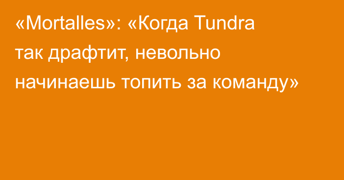 «Mortalles»: «Когда Tundra так драфтит, невольно начинаешь топить за команду»