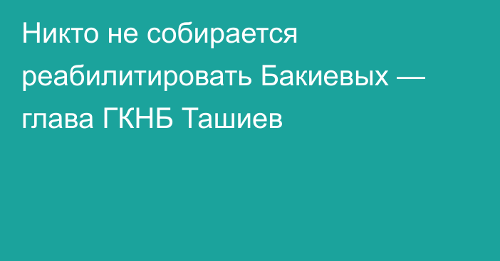 Никто не собирается реабилитировать Бакиевых — глава ГКНБ Ташиев