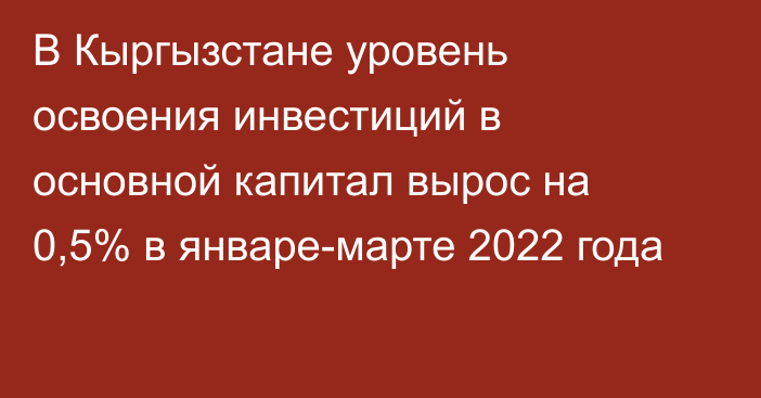 В Кыргызстане уровень освоения инвестиций в основной капитал вырос на 0,5% в январе-марте 2022 года
