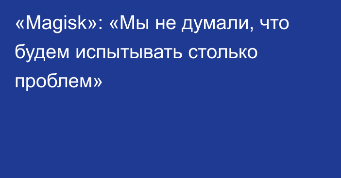 «Magisk»: «Мы не думали, что будем испытывать столько проблем»