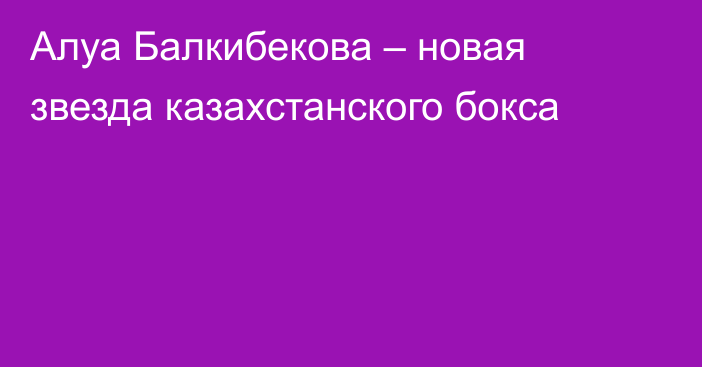 Алуа Балкибекова – новая звезда казахстанского бокса