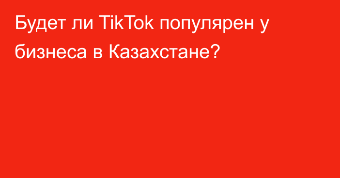 Будет ли TikTok популярен у бизнеса в Казахстане?