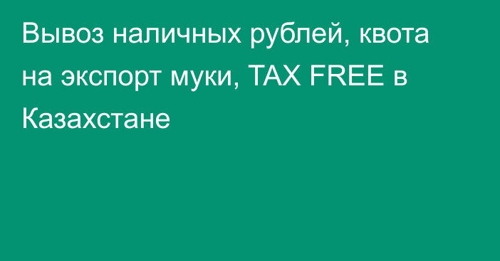 Вывоз наличных рублей, квота на экспорт муки, TAX FREE в Казахстане