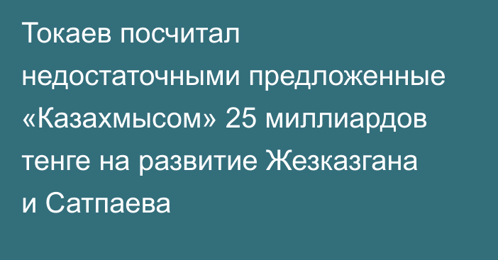 Токаев посчитал недостаточными предложенные «Казахмысом» 25 миллиардов тенге на развитие Жезказгана и Сатпаева