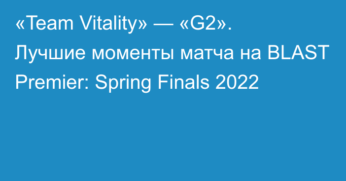 «Team Vitality» — «G2». Лучшие моменты матча на BLAST Premier: Spring Finals 2022