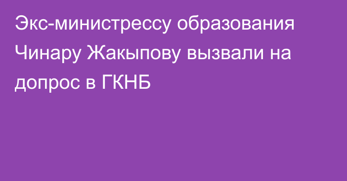 Экс-министрессу образования Чинару Жакыпову вызвали на допрос в ГКНБ