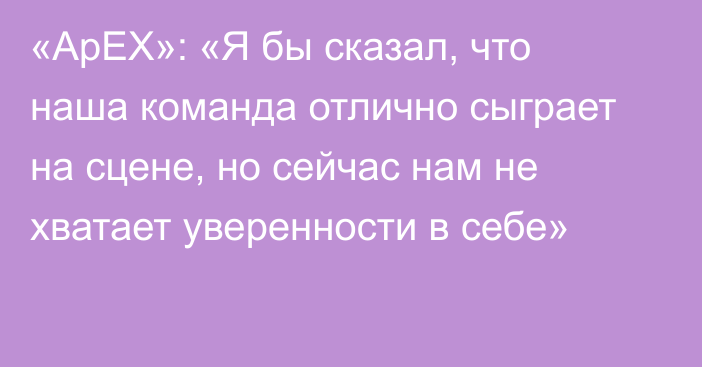 «ApEX»: «Я бы сказал, что наша команда отлично сыграет на сцене, но сейчас нам не хватает уверенности в себе»