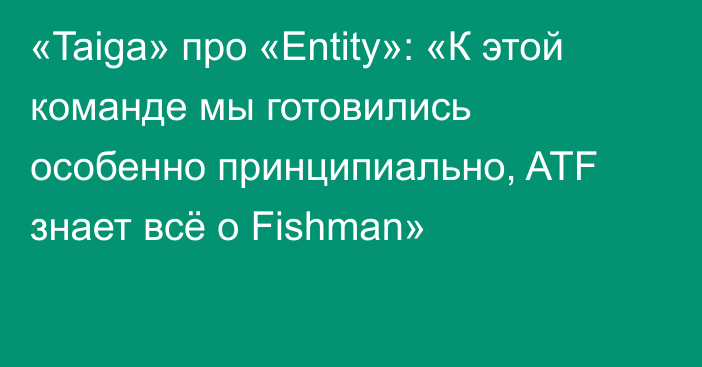 «Taiga» про «Entity»: «К этой команде мы готовились особенно принципиально, ATF знает всё о Fishman»