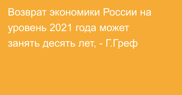 Возврат экономики России на уровень 2021 года может занять десять лет, - Г.Греф