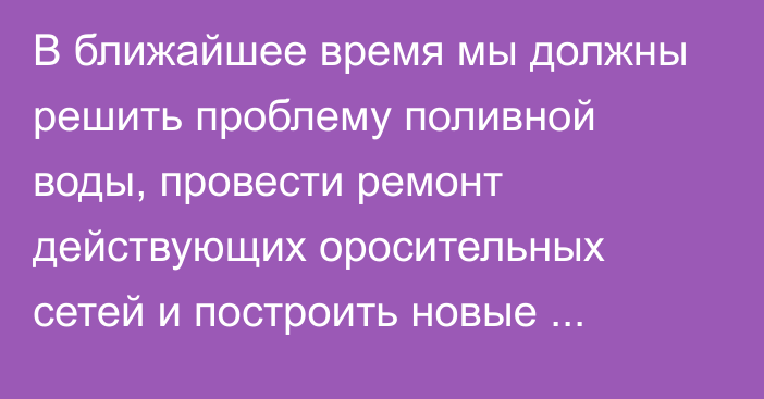 В ближайшее время мы должны решить проблему поливной воды, провести ремонт действующих оросительных сетей и построить новые каналы, - А.Жапаров