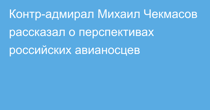 Контр-адмирал Михаил Чекмасов рассказал о перспективах российских авианосцев
