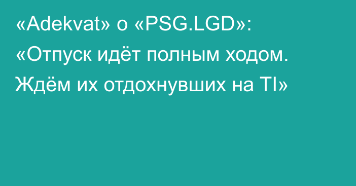 «Adekvat» о «PSG.LGD»: «Отпуск идёт полным ходом. Ждём их отдохнувших на TI»