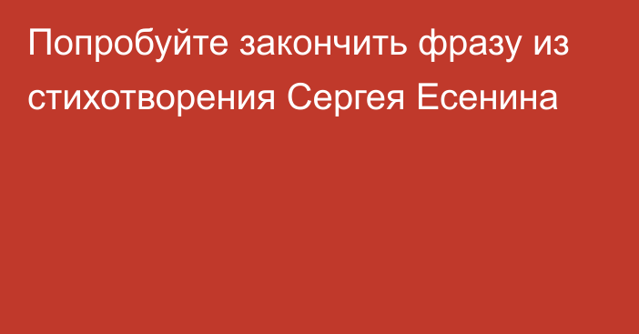 Попробуйте закончить фразу из стихотворения Сергея Есенина