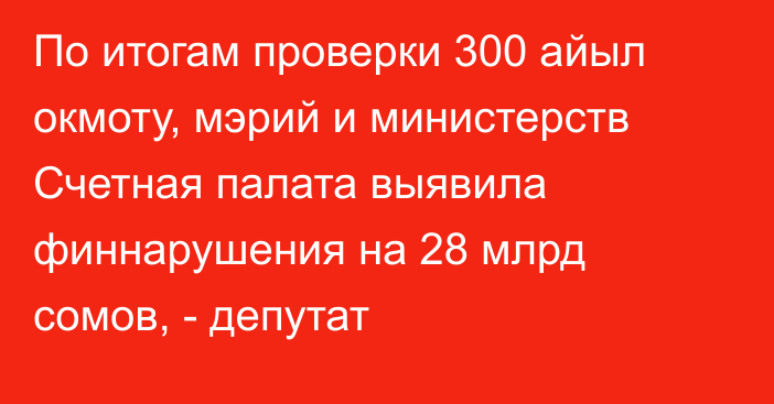 По итогам проверки 300 айыл окмоту, мэрий и министерств Счетная палата выявила финнарушения на 28 млрд сомов, - депутат