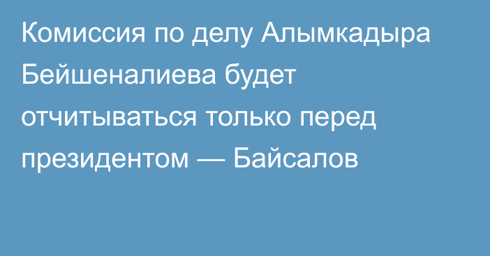 Комиссия по делу Алымкадыра Бейшеналиева будет отчитываться только перед президентом — Байсалов