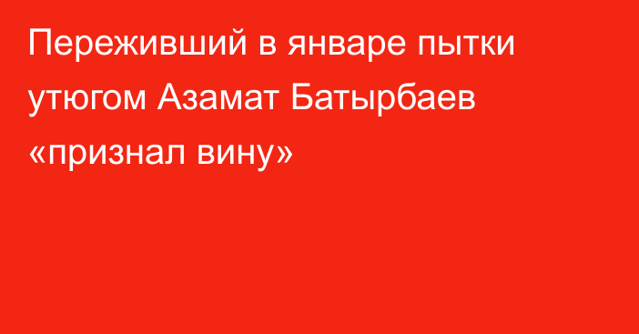 Переживший в январе пытки утюгом Азамат Батырбаев «признал вину»