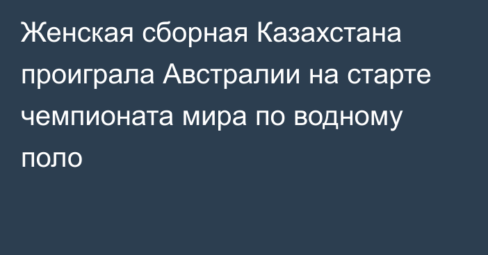 Женская сборная Казахстана проиграла Австралии на старте чемпионата мира по водному поло