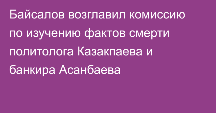 Байсалов возглавил комиссию по изучению фактов смерти политолога Казакпаева и банкира Асанбаева