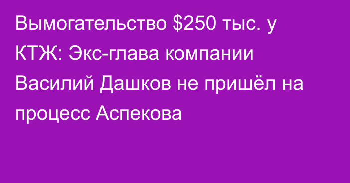 Вымогательство $250 тыс. у КТЖ: Экс-глава компании Василий Дашков не пришёл на процесс Аспекова