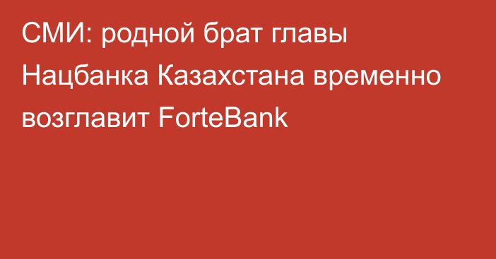 СМИ: родной брат главы Нацбанка Казахстана временно возглавит ForteBank