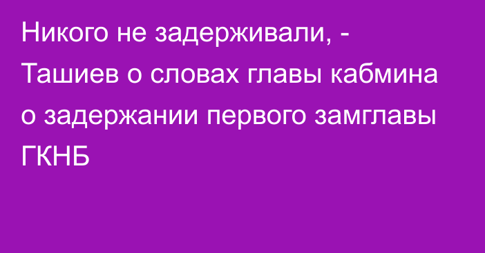 Никого не задерживали, - Ташиев о словах главы кабмина о задержании первого замглавы ГКНБ