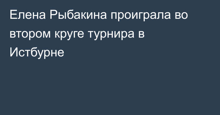 Елена Рыбакина проиграла во втором круге турнира в Истбурне