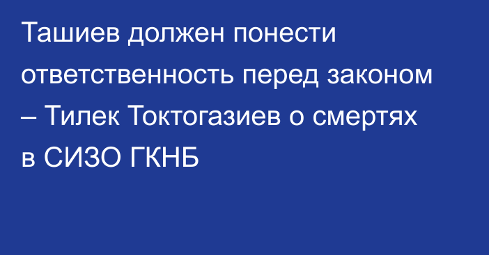 Ташиев должен понести ответственность перед законом – Тилек Токтогазиев о смертях в СИЗО ГКНБ