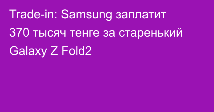 Trade-in: Samsung заплатит 370 тысяч тенге за старенький Galaxy Z Fold2