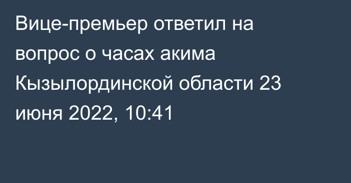 Вице-премьер ответил на вопрос о часах акима Кызылординской области
                23 июня 2022, 10:41