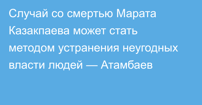 Случай со смертью Марата Казакпаева может стать методом устранения неугодных власти людей — Атамбаев