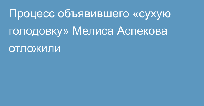 Процесс объявившего «сухую голодовку» Мелиса Аспекова отложили