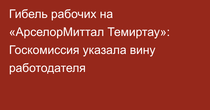 Гибель рабочих на «АрселорМиттал Темиртау»: Госкомиссия указала вину работодателя