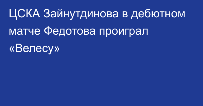 ЦСКА Зайнутдинова в дебютном матче Федотова проиграл «Велесу»