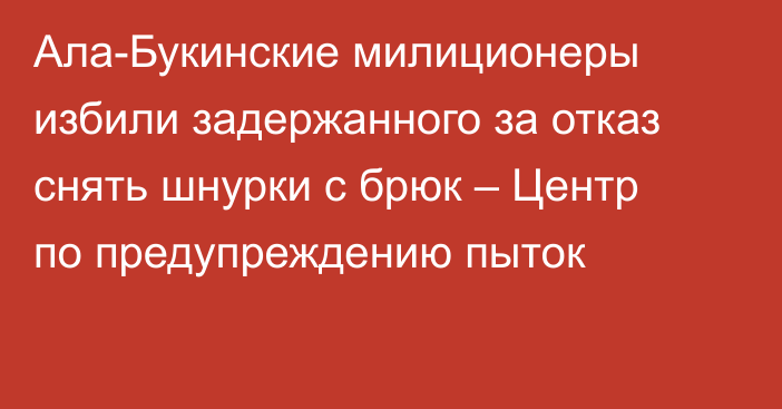 Ала-Букинские милиционеры избили задержанного за отказ снять шнурки с брюк – Центр по предупреждению пыток