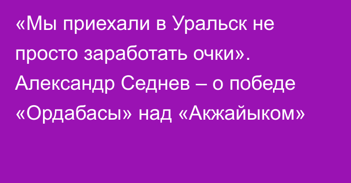 «Мы приехали в Уральск не просто заработать очки». Александр Седнев – о победе «Ордабасы» над «Акжайыком»