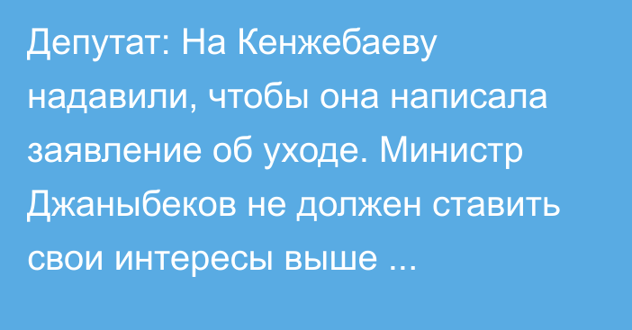 Депутат: На Кенжебаеву надавили, чтобы она написала заявление об уходе. Министр Джаныбеков не должен ставить свои интересы выше государственных