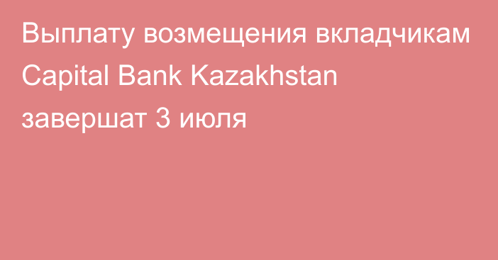 Выплату возмещения вкладчикам Capital Bank Kazakhstan завершат 3 июля