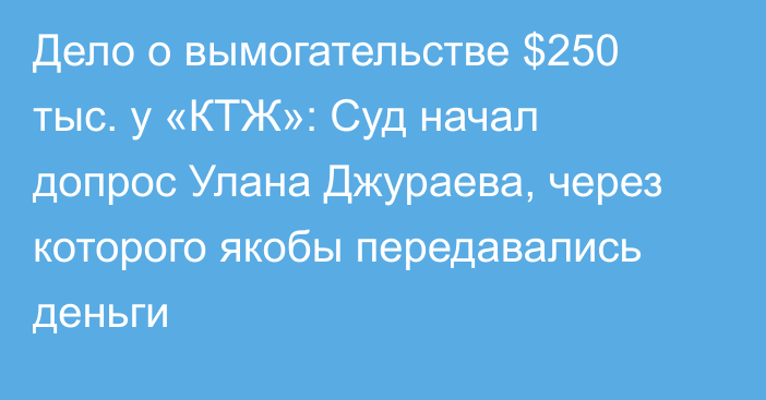 Дело о вымогательстве $250 тыс. у «КТЖ»: Суд начал допрос Улана Джураева, через которого якобы передавались деньги