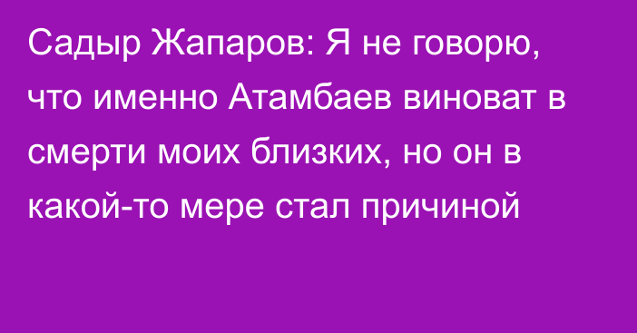 Садыр Жапаров: Я не говорю, что именно Атамбаев виноват в смерти моих близких, но он в какой-то мере стал причиной