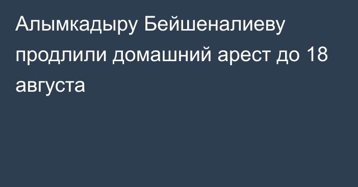 Алымкадыру Бейшеналиеву продлили домашний арест до 18 августа