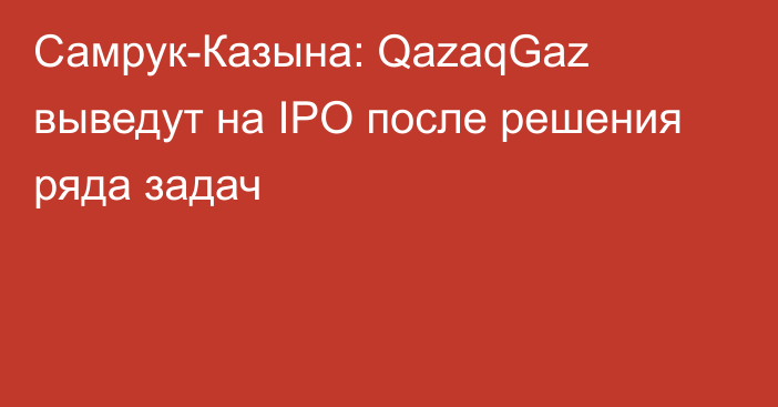 Самрук-Казына: QazaqGaz выведут на IPO после решения ряда задач